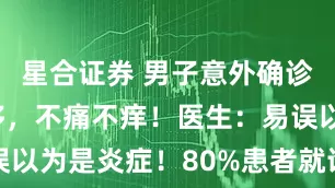 星合证券 男子意外确诊癌症并转移，不痛不痒！医生：易误以为是炎症！80%患者就诊已是晚期