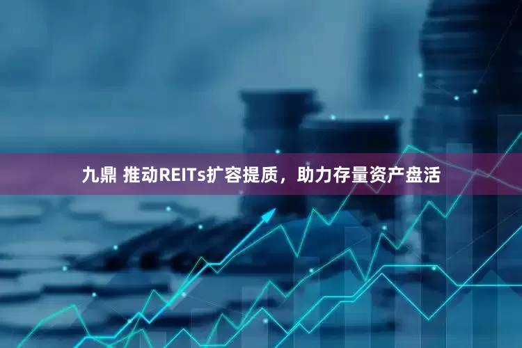 九鼎 推动REITs扩容提质，助力存量资产盘活