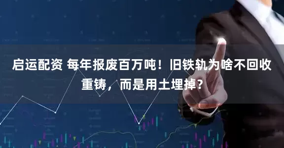 启运配资 每年报废百万吨！旧铁轨为啥不回收重铸，而是用土埋掉？